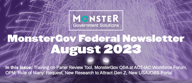MonsterGov Federal Newsletter August 2023 -In this issue: Training on Panel Review Tool, MonsterGov Q&A at ACT-IAC Workforce Forum, OPM ‘Rule of Many’ Request, New Research to Attract Gen Z, New USAJOBS Portal.