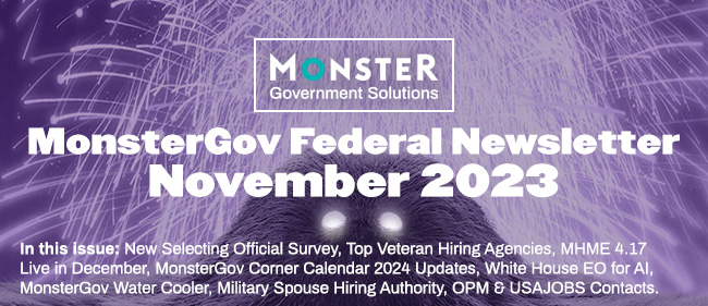 MonsterGov Federal Newsletter November 2023 - In this issue: New Selecting Official Survey, Top Veteran Hiring Agencies, MHME 4.17 Live in December, MonsterGov Corner Calendar 2024 Updates, White House EO for AI, MonsterGov Water Cooler, Military Spouse Hiring Authority, OPM & USAJOBS Contacts.