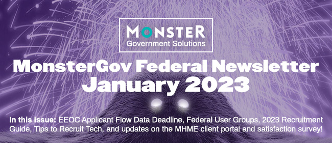 MonsterGov Federal Newsletter January 2023 - In this issue: EEOC Applicant Flow Data Deadline, Federal User Groups, 2023 Recruitment Guide, Tips to Recruit Tech, and updates on the MHME client portal and satisfaction survey!